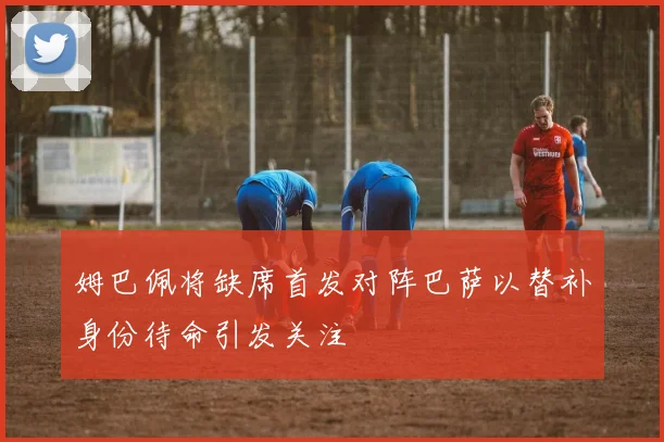 姆巴佩将缺席首发对阵巴萨以替补身份待命引发关注