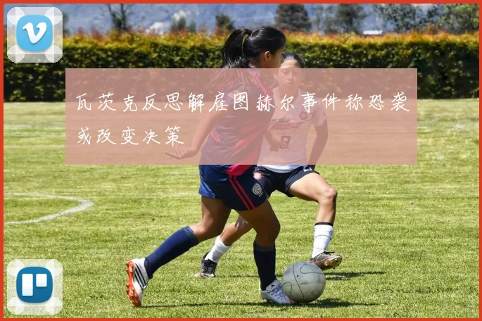 瓦茨克反思解雇图赫尔事件称恐袭或改变决策