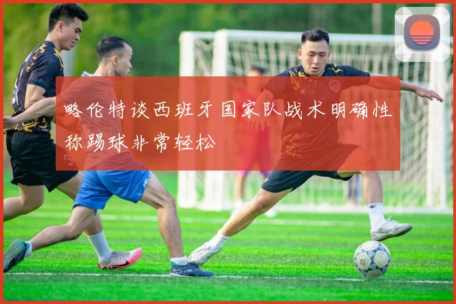 略伦特谈西班牙国家队战术明确性称踢球非常轻松