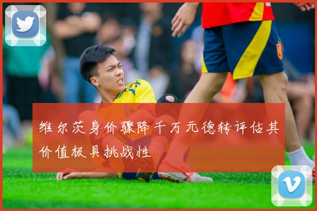 维尔茨身价骤降千万元德转评估其价值极具挑战性