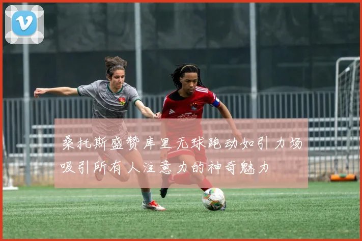 桑托斯盛赞库里无球跑动如引力场吸引所有人注意力的神奇魅力