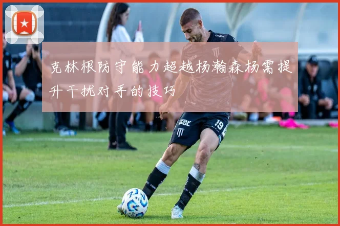 克林根防守能力超越杨瀚森杨需提升干扰对手的技巧