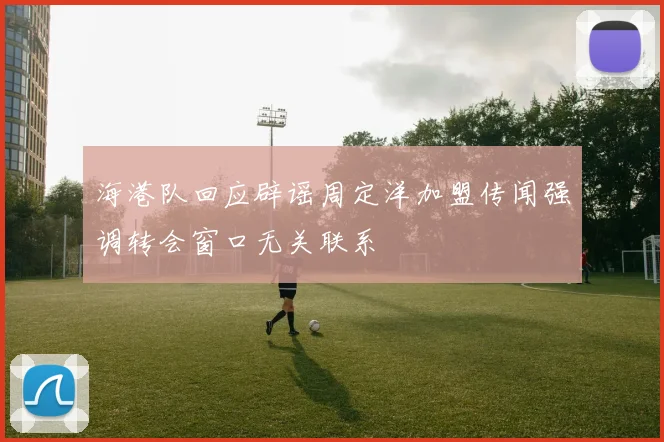 海港队回应辟谣周定洋加盟传闻强调转会窗口无关联系