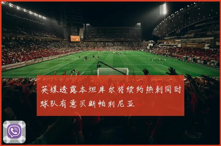 英媒透露本坦库尔将续约热刺同时球队有意买断帕利尼亚