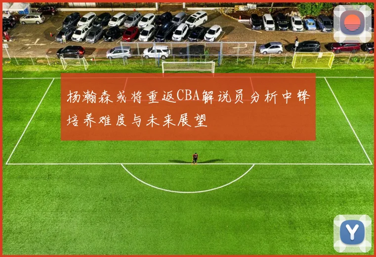 杨瀚森或将重返CBA解说员分析中锋培养难度与未来展望