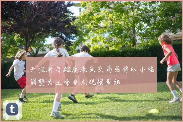 开拓者与雄鹿未来交易或将以小幅调整为主而非大规模重组