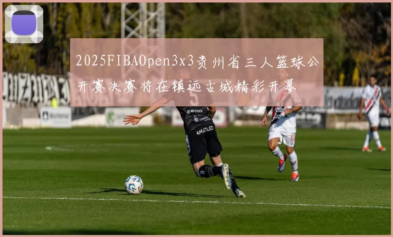 2025FIBAOpen3x3贵州省三人篮球公开赛决赛将在镇远古城精彩开幕