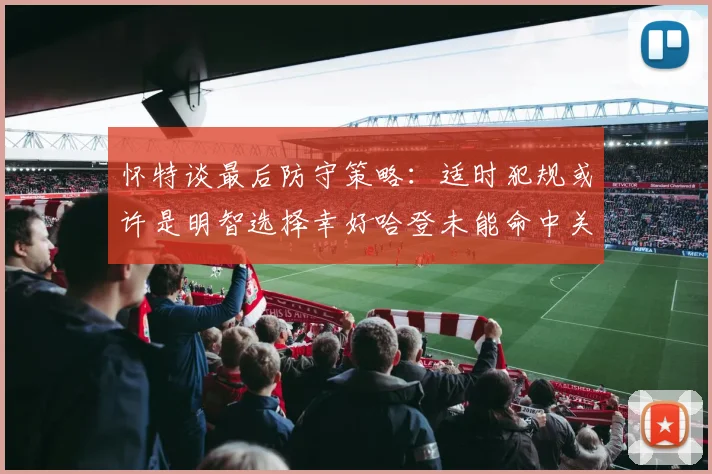 怀特谈最后防守策略：适时犯规或许是明智选择幸好哈登未能命中关键投篮
