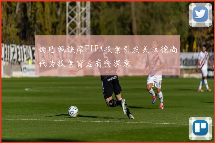 姆巴佩缺席FIFA投票引发关注德尚代为投票背后有何深意
