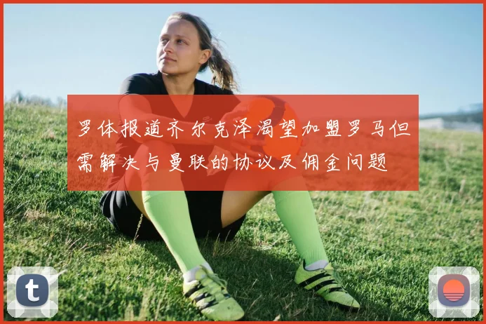 罗体报道齐尔克泽渴望加盟罗马但需解决与曼联的协议及佣金问题