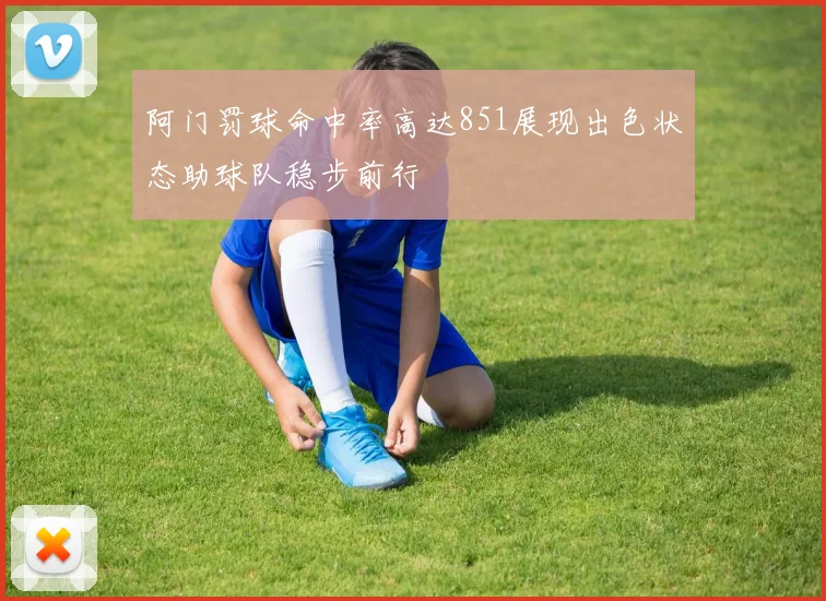 阿门罚球命中率高达851展现出色状态助球队稳步前行