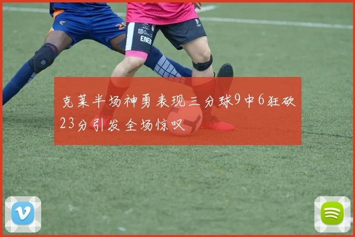 克莱半场神勇表现三分球9中6狂砍23分引发全场惊叹