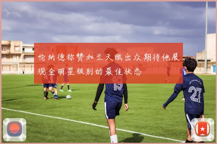 伦纳德称赞加兰天赋出众期待他展现全明星级别的最佳状态