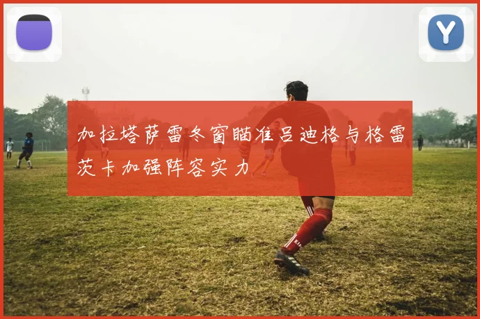 加拉塔萨雷冬窗瞄准吕迪格与格雷茨卡加强阵容实力