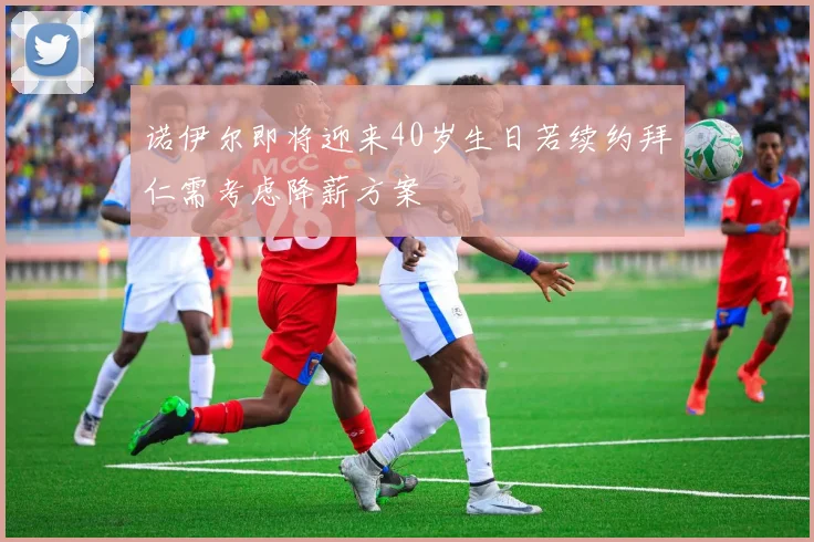 诺伊尔即将迎来40岁生日若续约拜仁需考虑降薪方案
