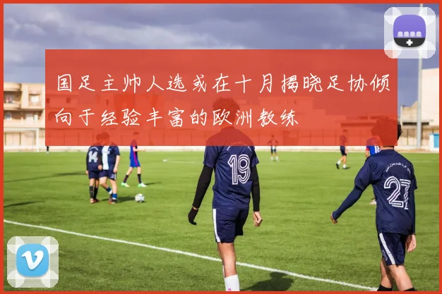 国足主帅人选或在十月揭晓足协倾向于经验丰富的欧洲教练