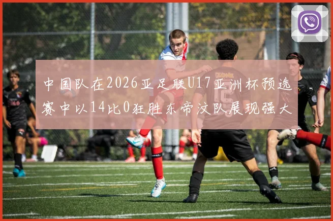 中国队在2026亚足联U17亚洲杯预选赛中以14比0狂胜东帝汶队展现强大实力
