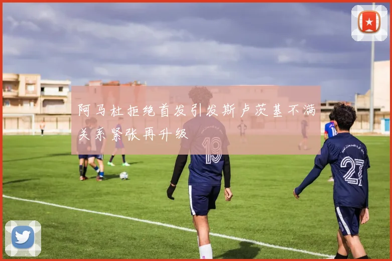 阿马杜拒绝首发引发斯卢茨基不满关系紧张再升级