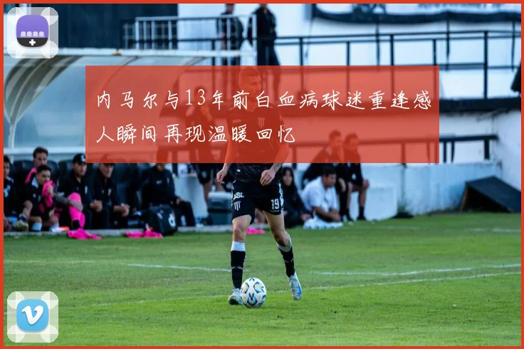 内马尔与13年前白血病球迷重逢感人瞬间再现温暖回忆