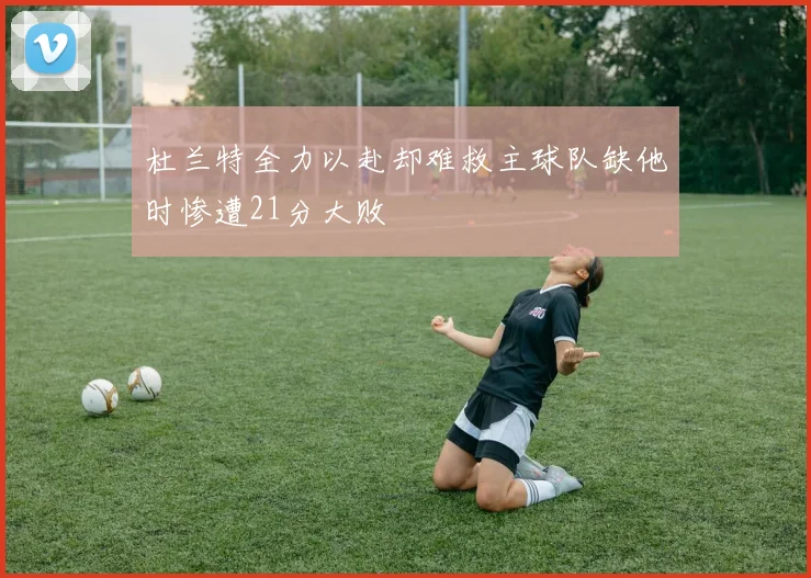 杜兰特全力以赴却难救主球队缺他时惨遭21分大败