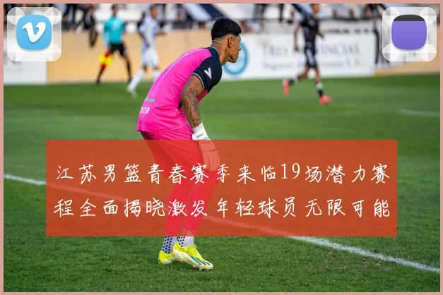 江苏男篮青春赛季来临19场潜力赛程全面揭晓激发年轻球员无限可能