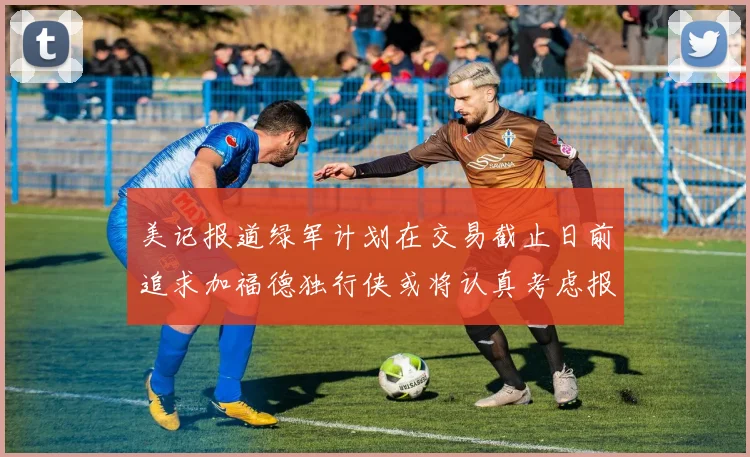 美记报道绿军计划在交易截止日前追求加福德独行侠或将认真考虑报价