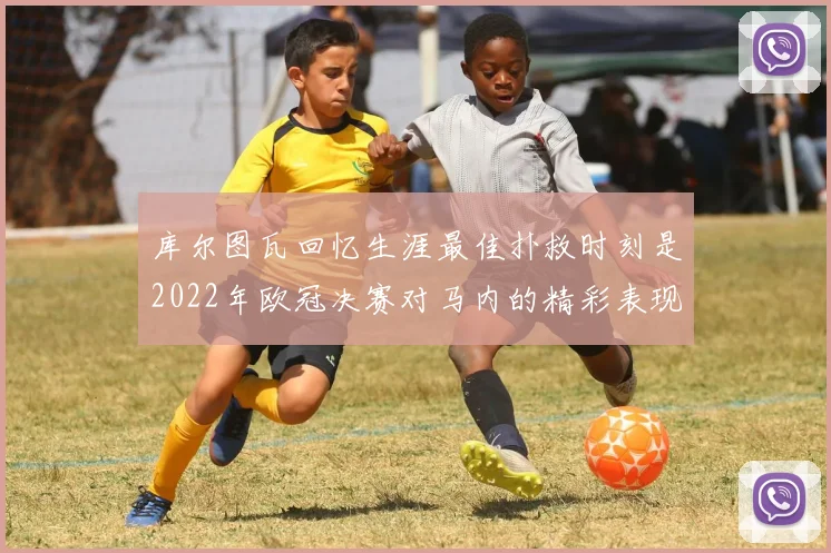库尔图瓦回忆生涯最佳扑救时刻是2022年欧冠决赛对马内的精彩表现
