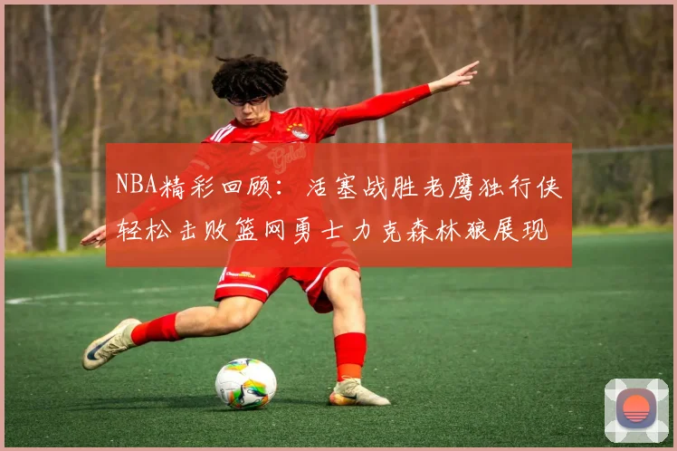 NBA精彩回顾：活塞战胜老鹰独行侠轻松击败篮网勇士力克森林狼展现强劲实力