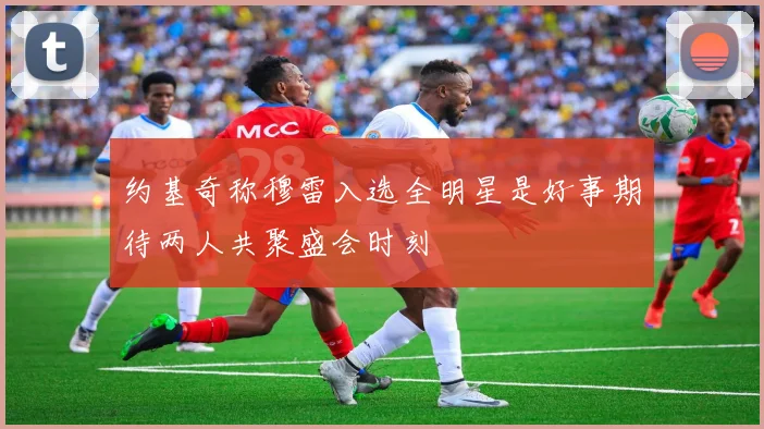 约基奇称穆雷入选全明星是好事期待两人共聚盛会时刻