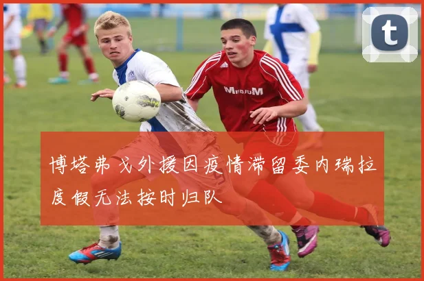 博塔弗戈外援因疫情滞留委内瑞拉度假无法按时归队