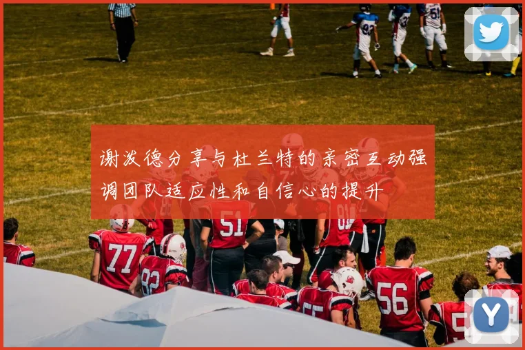 谢泼德分享与杜兰特的亲密互动强调团队适应性和自信心的提升