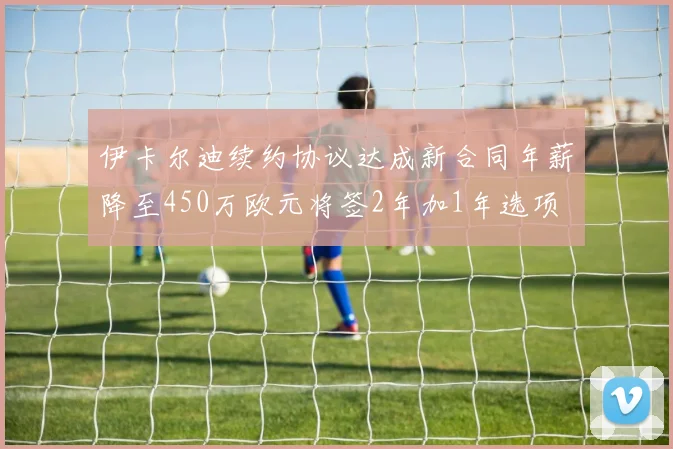 伊卡尔迪续约协议达成新合同年薪降至450万欧元将签2年加1年选项