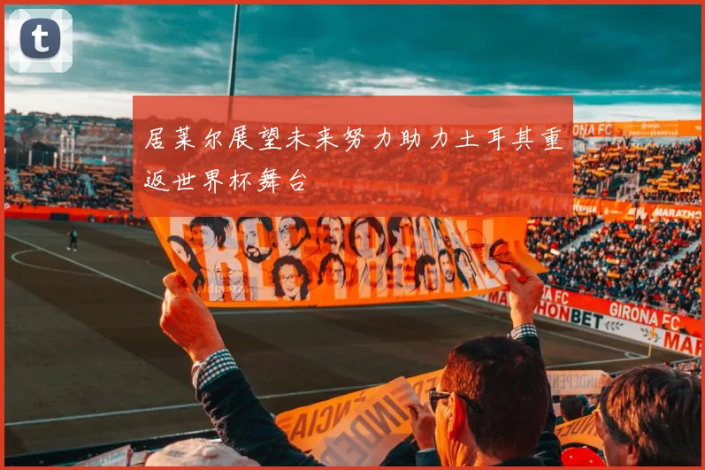 居莱尔展望未来努力助力土耳其重返世界杯舞台