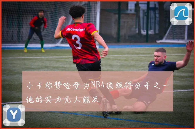 小卡称赞哈登为NBA顶级得分手之一他的实力无人能及