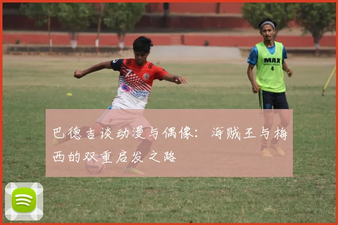 巴德吉谈动漫与偶像：海贼王与梅西的双重启发之路