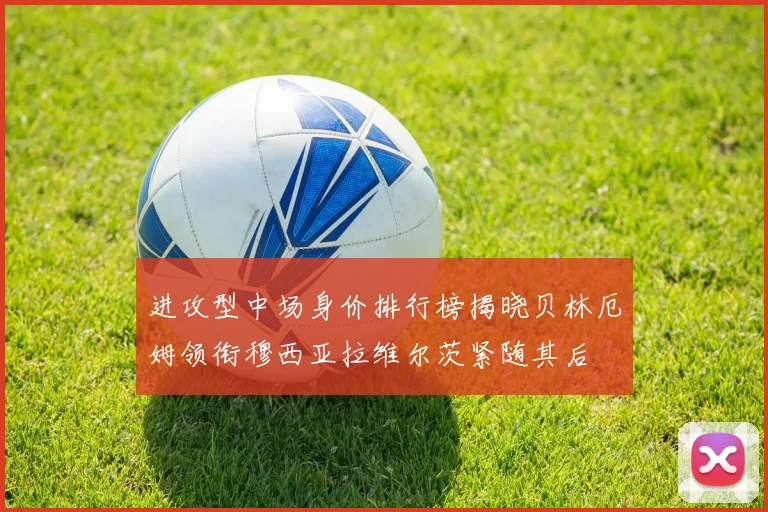 进攻型中场身价排行榜揭晓贝林厄姆领衔穆西亚拉维尔茨紧随其后