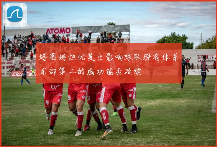 塔图姆担忧复出影响球队现有体系东部第二的成功能否延续