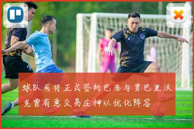 球队或将正式签约巴洛与贾巴里沃克曾有意交易庄神以优化阵容