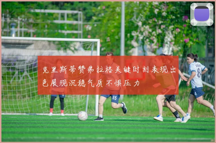 克里斯蒂赞弗拉格关键时刻表现出色展现沉稳气质不惧压力